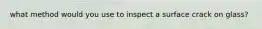what method would you use to inspect a surface crack on glass?