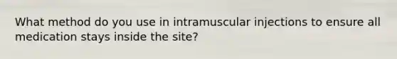 What method do you use in intramuscular injections to ensure all medication stays inside the site?