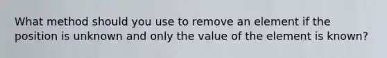 What method should you use to remove an element if the position is unknown and only the value of the element is known?