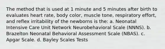 The method that is used at 1 minute and 5 minutes after birth to evaluates heart rate, body color, muscle tone, respiratory effort, and reflex irritability of the newborns is the: a. Neonatal Intensive Care Unit Network Neurobehavioral Scale (NNNS). b. Brazelton Neonatal Behavioral Assessment Scale (NBAS). c. Apgar Scale. d. Bayley Scales Tests