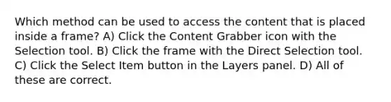 Which method can be used to access the content that is placed inside a frame? A) Click the Content Grabber icon with the Selection tool. B) Click the frame with the Direct Selection tool. C) Click the Select Item button in the Layers panel. D) All of these are correct.