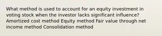 What method is used to account for an equity investment in voting stock when the investor lacks significant influence? Amortized cost method Equity method Fair value through net income method Consolidation method