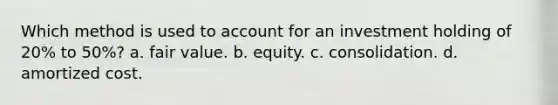 Which method is used to account for an investment holding of 20% to 50%? a. fair value. b. equity. c. consolidation. d. amortized cost.