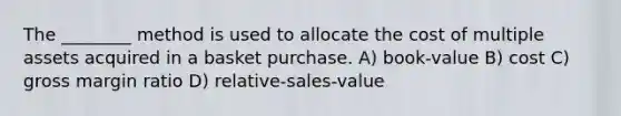 The ________ method is used to allocate the cost of multiple assets acquired in a basket purchase. A) book-value B) cost C) gross margin ratio D) relative-sales-value