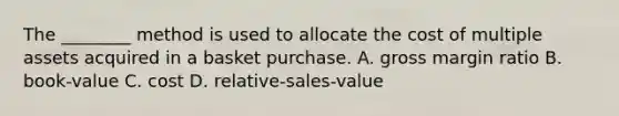 The​ ________ method is used to allocate the cost of multiple assets acquired in a basket purchase. A. gross margin ratio B. book-value C. cost D. relative-sales-value