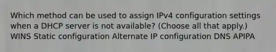 Which method can be used to assign IPv4 configuration settings when a DHCP server is not available? (Choose all that apply.) WINS Static configuration Alternate IP configuration DNS APIPA