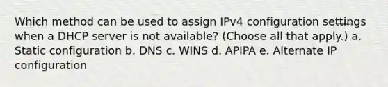 Which method can be used to assign IPv4 configuration settings when a DHCP server is not available? (Choose all that apply.) a. Static configuration b. DNS c. WINS d. APIPA e. Alternate IP configuration