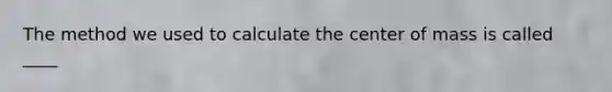 The method we used to calculate the center of mass is called ____