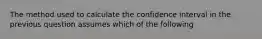 The method used to calculate the confidence interval in the previous question assumes which of the following