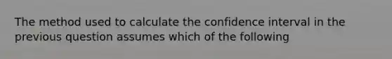 The method used to calculate the confidence interval in the previous question assumes which of the following