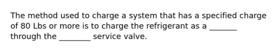 The method used to charge a system that has a specified charge of 80 Lbs or more is to charge the refrigerant as a _______ through the ________ service valve.