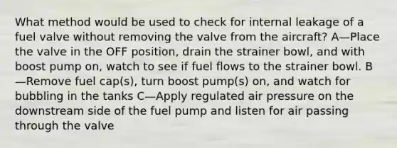 What method would be used to check for internal leakage of a fuel valve without removing the valve from the aircraft? A—Place the valve in the OFF position, drain the strainer bowl, and with boost pump on, watch to see if fuel flows to the strainer bowl. B—Remove fuel cap(s), turn boost pump(s) on, and watch for bubbling in the tanks C—Apply regulated air pressure on the downstream side of the fuel pump and listen for air passing through the valve