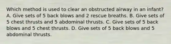 Which method is used to clear an obstructed airway in an infant? A. Give sets of 5 back blows and 2 rescue breaths. B. Give sets of 5 chest thrusts and 5 abdominal thrusts. C. Give sets of 5 back blows and 5 chest thrusts. D. Give sets of 5 back blows and 5 abdominal thrusts.