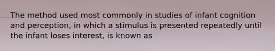 The method used most commonly in studies of infant cognition and perception, in which a stimulus is presented repeatedly until the infant loses interest, is known as