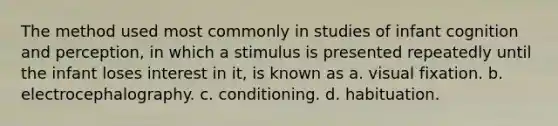 The method used most commonly in studies of infant cognition and perception, in which a stimulus is presented repeatedly until the infant loses interest in it, is known as a. visual fixation. b. electrocephalography. c. conditioning. d. habituation.