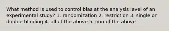 What method is used to control bias at the analysis level of an experimental study? 1. randomization 2. restriction 3. single or double blinding 4. all of the above 5. non of the above