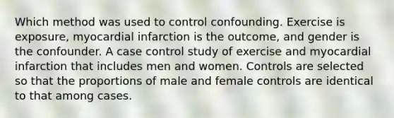 Which method was used to control confounding. Exercise is exposure, myocardial infarction is the outcome, and gender is the confounder. A case control study of exercise and myocardial infarction that includes men and women. Controls are selected so that the proportions of male and female controls are identical to that among cases.