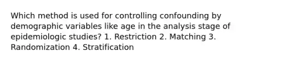 Which method is used for controlling confounding by demographic variables like age in the analysis stage of epidemiologic studies? 1. Restriction 2. Matching 3. Randomization 4. Stratification