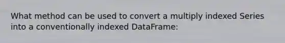 What method can be used to convert a multiply indexed Series into a conventionally indexed DataFrame: