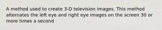 A method used to create 3-D television images. This method alternates the left eye and right eye images on the screen 30 or more times a second