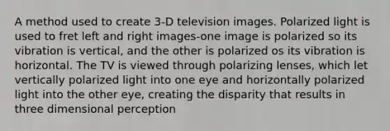 A method used to create 3-D television images. Polarized light is used to fret left and right images-one image is polarized so its vibration is vertical, and the other is polarized os its vibration is horizontal. The TV is viewed through polarizing lenses, which let vertically polarized light into one eye and horizontally polarized light into the other eye, creating the disparity that results in three dimensional perception