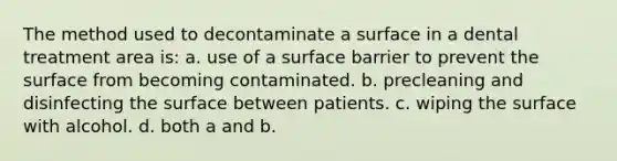 The method used to decontaminate a surface in a dental treatment area is: a. use of a surface barrier to prevent the surface from becoming contaminated. b. precleaning and disinfecting the surface between patients. c. wiping the surface with alcohol. d. both a and b.