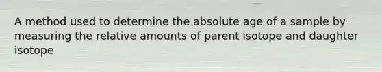 A method used to determine the absolute age of a sample by measuring the relative amounts of parent isotope and daughter isotope