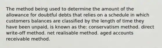 The method being used to determine the amount of the allowance for doubtful debts that relies on a schedule in which customers balances are classified by the length of time they have been unpaid, is known as the: conservatism method. direct write-off method. net realisable method. aged accounts receivable method.