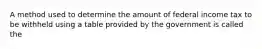 A method used to determine the amount of federal income tax to be withheld using a table provided by the government is called the