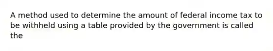 A method used to determine the amount of federal income tax to be withheld using a table provided by the government is called the