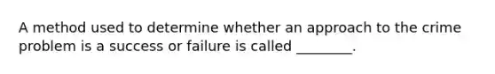 A method used to determine whether an approach to the crime problem is a success or failure is called ________.