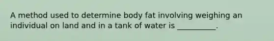 A method used to determine body fat involving weighing an individual on land and in a tank of water is __________.