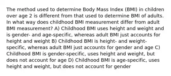 The method used to determine Body Mass Index (BMI) in children over age 2 is different from that used to determine BMI of adults. In what way does childhood BMI measurement differ from adult BMI measurement? A) Childhood BMI uses height and weight and is gender- and age-specific, whereas adult BMI just accounts for height and weight B) Childhood BMI is height- and weight-specific, whereas adult BMI just accounts for gender and age C) Childhood BMI is gender-specific, uses height and weight, but does not account for age D) Childhood BMI is age-specific, uses height and weight, but does not account for gender