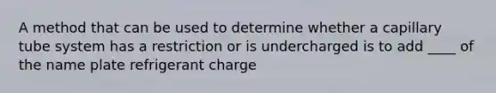 A method that can be used to determine whether a capillary tube system has a restriction or is undercharged is to add ____ of the name plate refrigerant charge