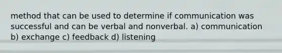 method that can be used to determine if communication was successful and can be verbal and nonverbal. a) communication b) exchange c) feedback d) listening