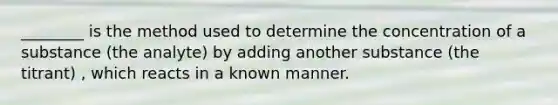 ________ is the method used to determine the concentration of a substance (the analyte) by adding another substance (the titrant) , which reacts in a known manner.