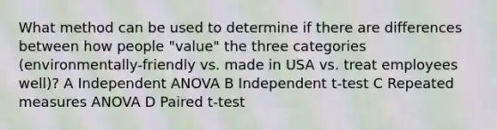 What method can be used to determine if there are differences between how people "value" the three categories (environmentally-friendly vs. made in USA vs. treat employees well)? A Independent ANOVA B Independent t-test C Repeated measures ANOVA D Paired t-test