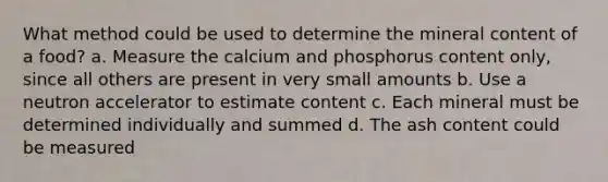 What method could be used to determine the mineral content of a food? a. Measure the calcium and phosphorus content only, since all others are present in very small amounts b. Use a neutron accelerator to estimate content c. Each mineral must be determined individually and summed d. The ash content could be measured