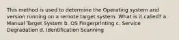 This method is used to determine the Operating system and version running on a remote target system. What is it called? a. Manual Target System b. OS Fingerprinting c. Service Degradation d. Identification Scanning