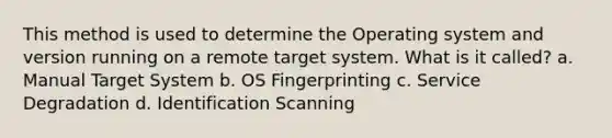 This method is used to determine the Operating system and version running on a remote target system. What is it called? a. Manual Target System b. OS Fingerprinting c. Service Degradation d. Identification Scanning