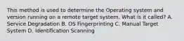 This method is used to determine the Operating system and version running on a remote target system. What is it called? A. Service Degradation B. OS Fingerprinting C. Manual Target System D. Identification Scanning