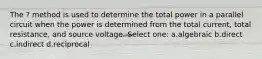The ? method is used to determine the total power in a parallel circuit when the power is determined from the total current, total resistance, and source voltage. Select one: a.algebraic b.direct c.indirect d.reciprocal