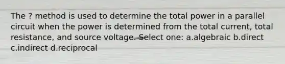 The ? method is used to determine the total power in a parallel circuit when the power is determined from the total current, total resistance, and source voltage. Select one: a.algebraic b.direct c.indirect d.reciprocal