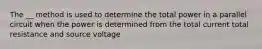 The __ method is used to determine the total power in a parallel circuit when the power is determined from the total current total resistance and source voltage