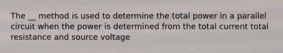 The __ method is used to determine the total power in a parallel circuit when the power is determined from the total current total resistance and source voltage