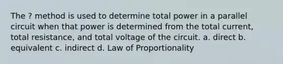 The ? method is used to determine total power in a parallel circuit when that power is determined from the total current, total resistance, and total voltage of the circuit. a. direct b. equivalent c. indirect d. Law of Proportionality