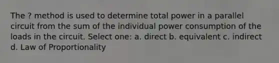 The ? method is used to determine total power in a parallel circuit from the sum of the individual power consumption of the loads in the circuit. Select one: a. direct b. equivalent c. indirect d. Law of Proportionality