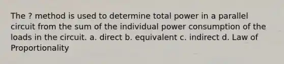 The ? method is used to determine total power in a parallel circuit from the sum of the individual power consumption of the loads in the circuit. a. direct b. equivalent c. indirect d. Law of Proportionality