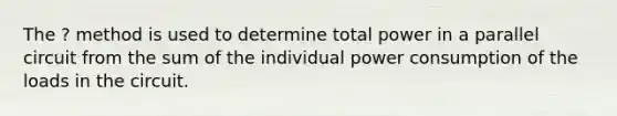 The ? method is used to determine total power in a parallel circuit from the sum of the individual power consumption of the loads in the circuit.