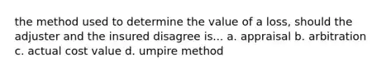 the method used to determine the value of a loss, should the adjuster and the insured disagree is... a. appraisal b. arbitration c. actual cost value d. umpire method